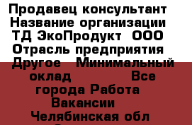 Продавец-консультант › Название организации ­ ТД ЭкоПродукт, ООО › Отрасль предприятия ­ Другое › Минимальный оклад ­ 12 000 - Все города Работа » Вакансии   . Челябинская обл.,Златоуст г.